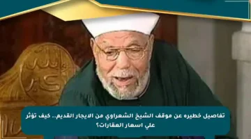 تفاصيل خطيرة عن موقف الشيخ الشعراوي من الإيجار القديم.. كيف تؤثر على أسعار العقارات؟